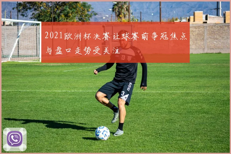 2021欧洲杯决赛让球赛前争冠焦点与盘口走势受关注