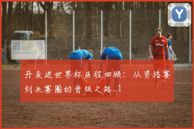 丹麦进世界杯历程回顾:从资格赛到决赛圈的晋级之路_1
