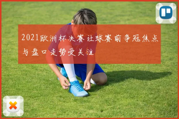 2021欧洲杯决赛让球赛前争冠焦点与盘口走势受关注