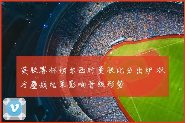 英联赛杯切尔西对曼联比分出炉 双方鏖战结果影响晋级形势