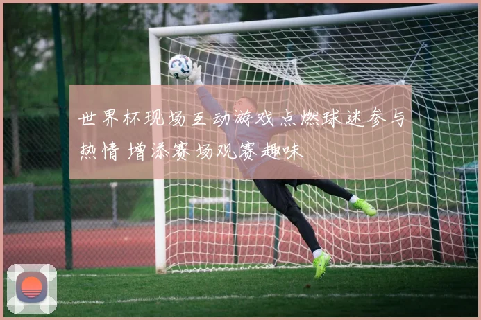世界杯现场互动游戏点燃球迷参与热情 增添赛场观赛趣味