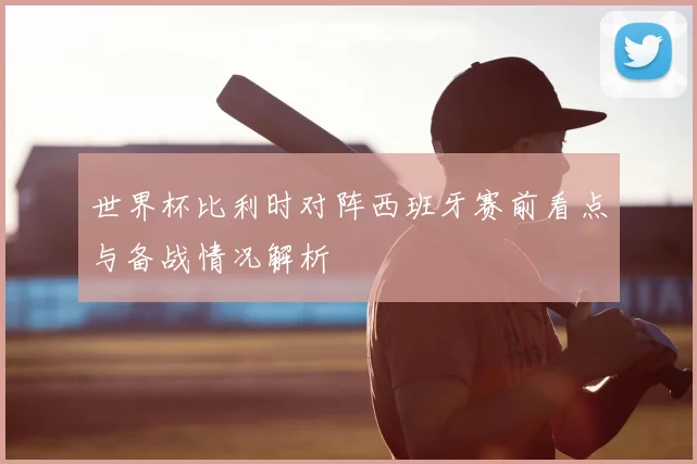 世界杯比利时对阵西班牙赛前看点与备战情况解析