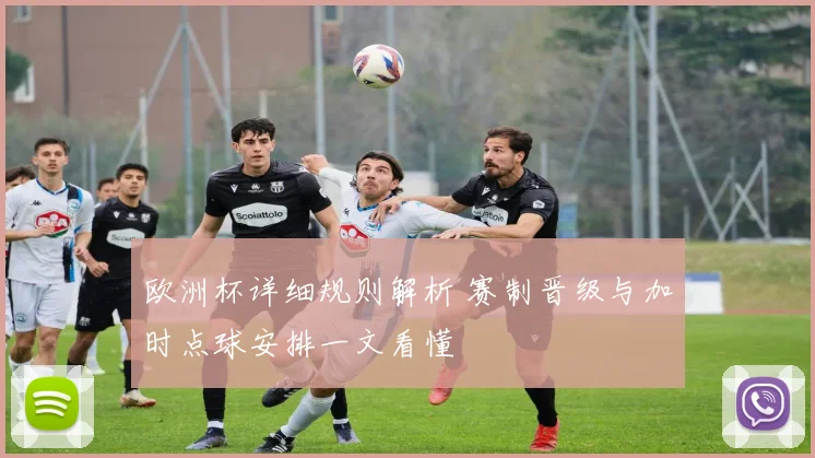 欧洲杯详细规则解析 赛制晋级与加时点球安排一文看懂