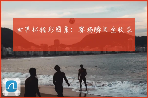 世界杯精彩图集:赛场瞬间全收录