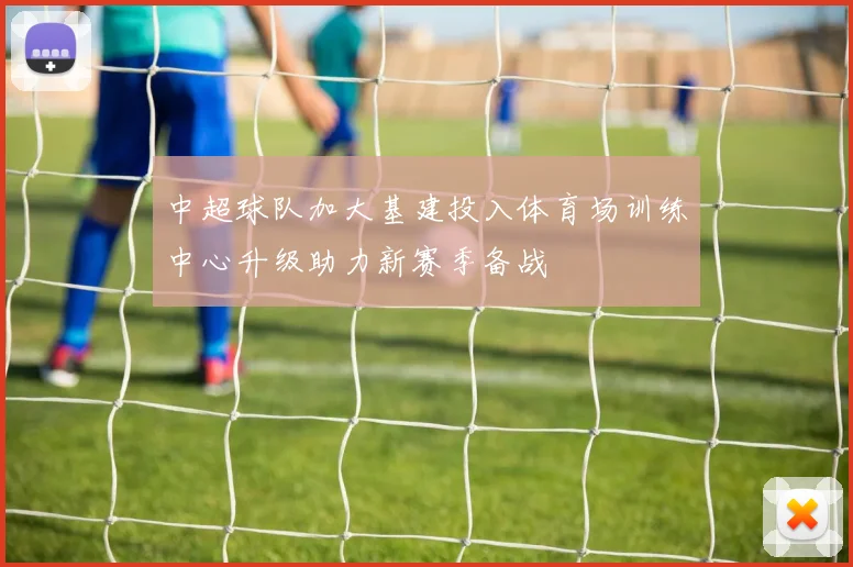 中超球队加大基建投入体育场训练中心升级助力新赛季备战