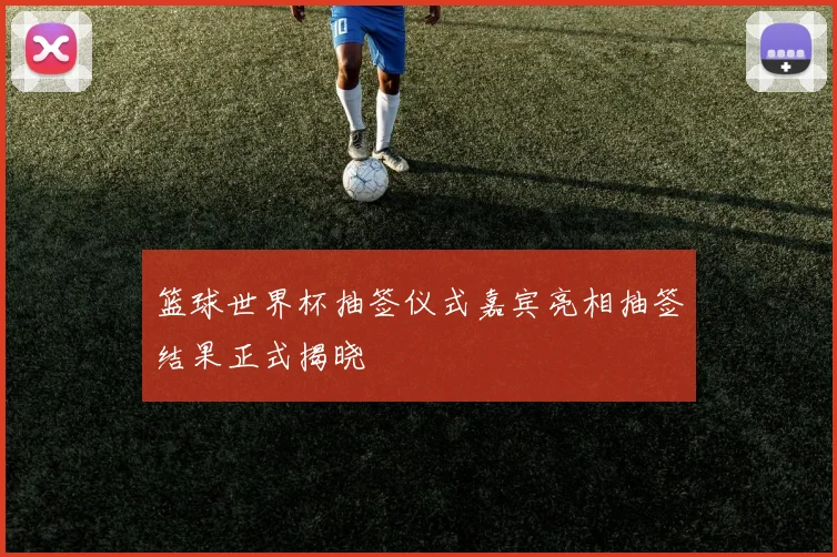 篮球世界杯抽签仪式嘉宾亮相抽签结果正式揭晓