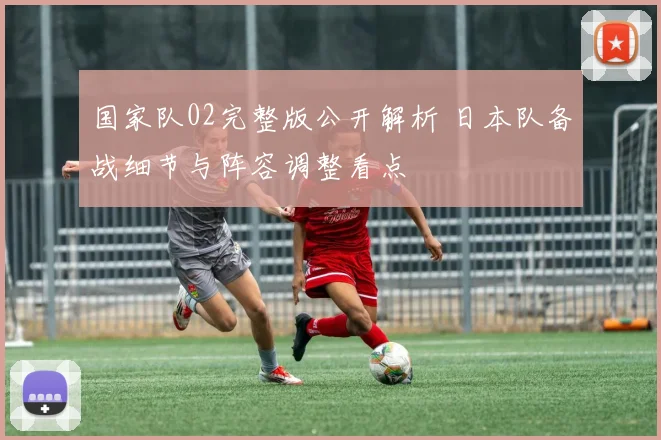 国家队02完整版公开解析 日本队备战细节与阵容调整看点