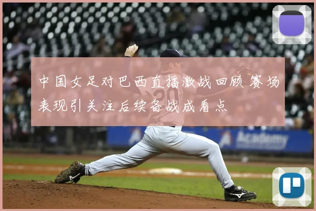 中国女足对巴西直播激战回顾 赛场表现引关注后续备战成看点