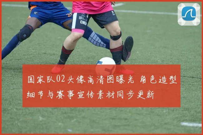 国家队02头像高清图曝光 角色造型细节与赛事宣传素材同步更新