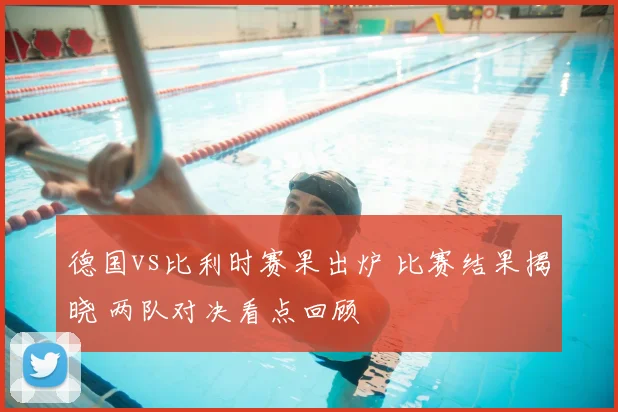 德国vs比利时赛果出炉 比赛结果揭晓 两队对决看点回顾