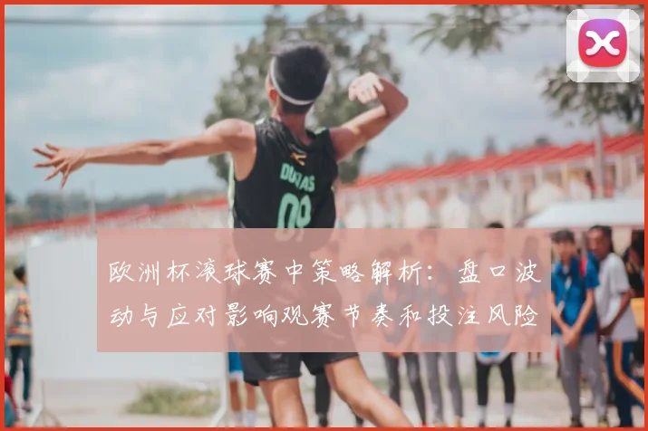欧洲杯滚球赛中策略解析：盘口波动与应对影响观赛节奏和投注风险