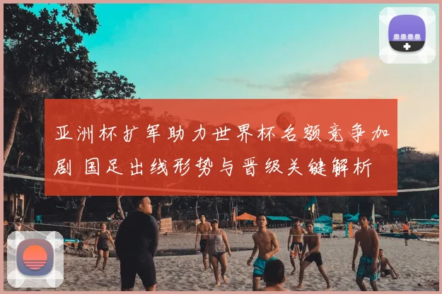 亚洲杯扩军助力世界杯名额竞争加剧 国足出线形势与晋级关键解析