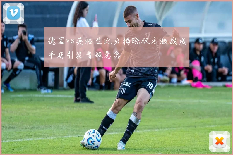德国vs英格兰比分揭晓双方激战成平局引发晋级悬念