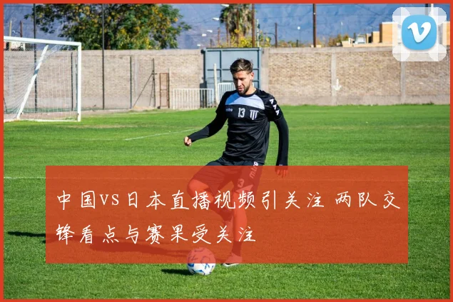 中国vs日本直播视频引关注 两队交锋看点与赛果受关注