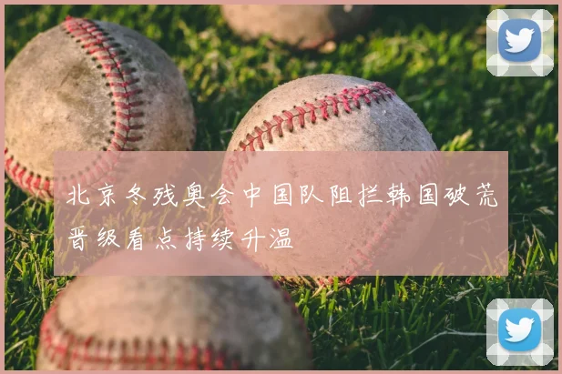 北京冬残奥会中国队阻拦韩国破荒晋级看点持续升温