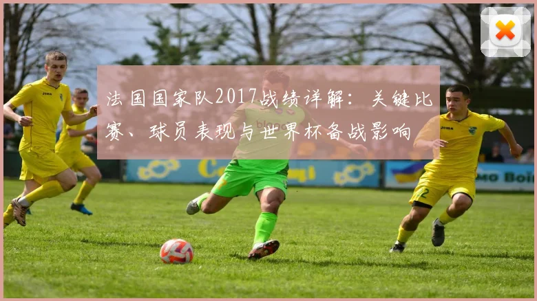 法国国家队2017战绩详解：关键比赛、球员表现与世界杯备战影响