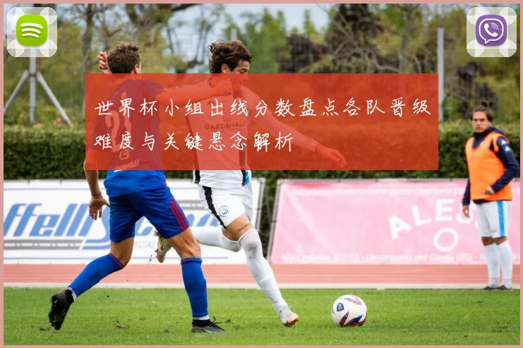 世界杯小组出线分数盘点各队晋级难度与关键悬念解析