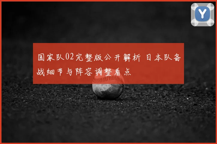 国家队02完整版公开解析 日本队备战细节与阵容调整看点