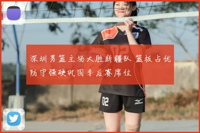 深圳男篮主场大胜新疆队 篮板占优防守强硬巩固季后赛席位