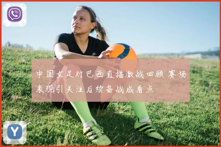 中国女足对巴西直播激战回顾 赛场表现引关注后续备战成看点