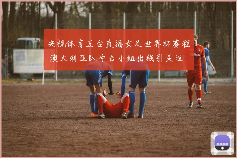 央视体育五台直播女足世界杯赛程 澳大利亚队冲击小组出线引关注