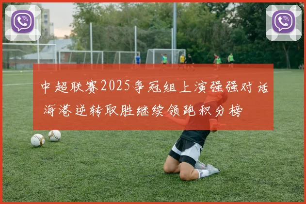 中超联赛2025争冠组上演强强对话 海港逆转取胜继续领跑积分榜