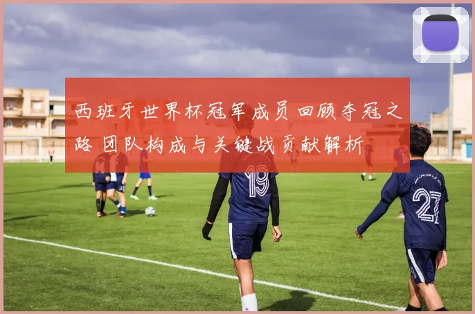 西班牙世界杯冠军成员回顾夺冠之路 团队构成与关键战贡献解析