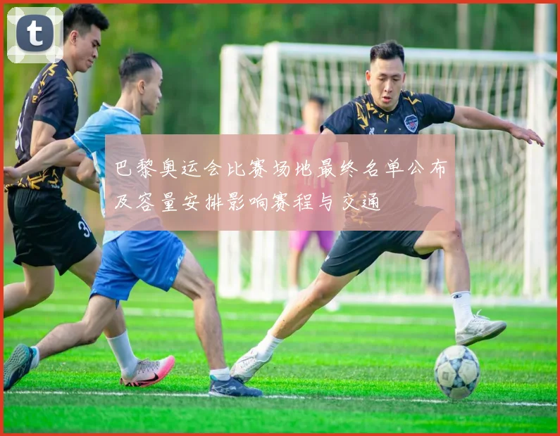 巴黎奥运会比赛场地最终名单公布及容量安排影响赛程与交通