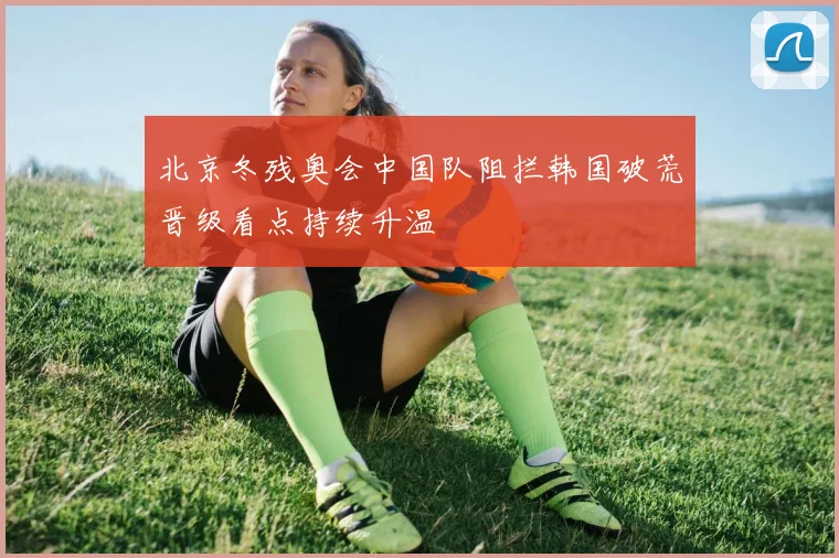 北京冬残奥会中国队阻拦韩国破荒晋级看点持续升温