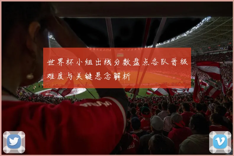 世界杯小组出线分数盘点各队晋级难度与关键悬念解析