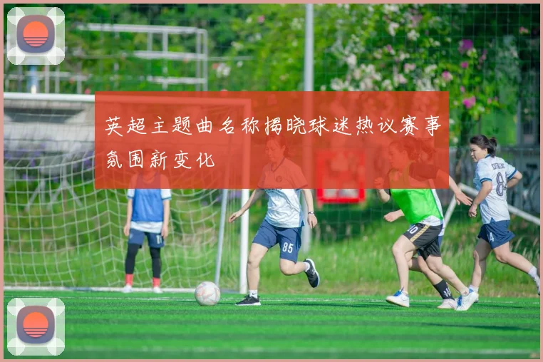 英超主题曲名称揭晓球迷热议赛事氛围新变化