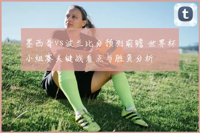 墨西哥vs波兰比分预测前瞻 世界杯小组赛关键战看点与胜负分析