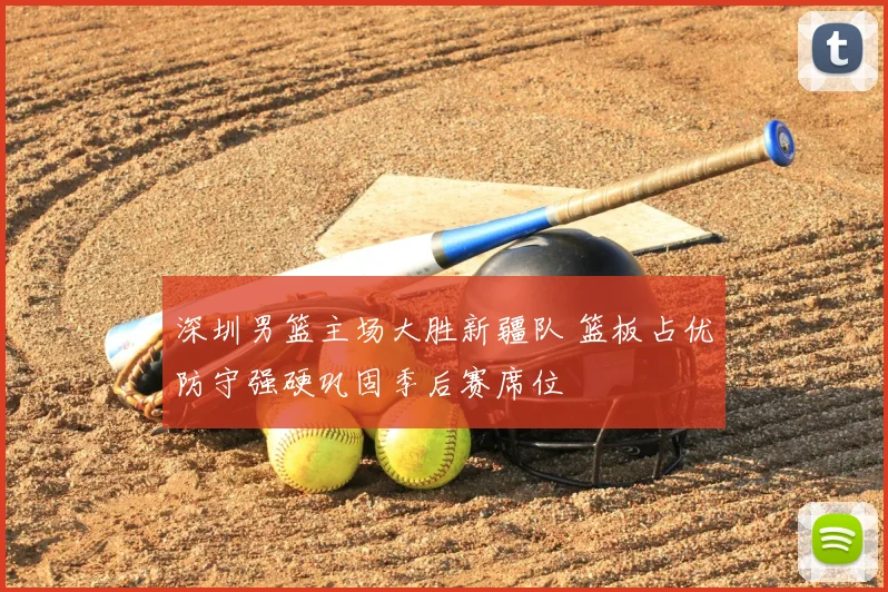 深圳男篮主场大胜新疆队 篮板占优防守强硬巩固季后赛席位