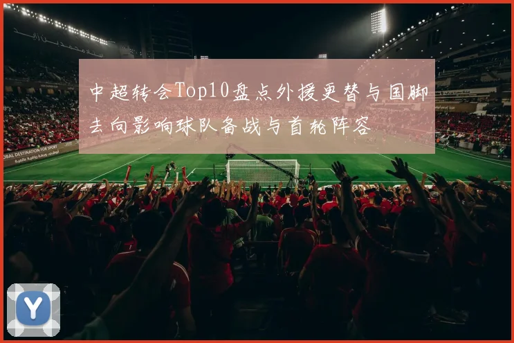 中超转会Top10盘点外援更替与国脚去向影响球队备战与首轮阵容