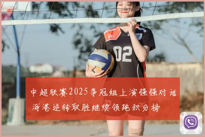 中超联赛2025争冠组上演强强对话 海港逆转取胜继续领跑积分榜