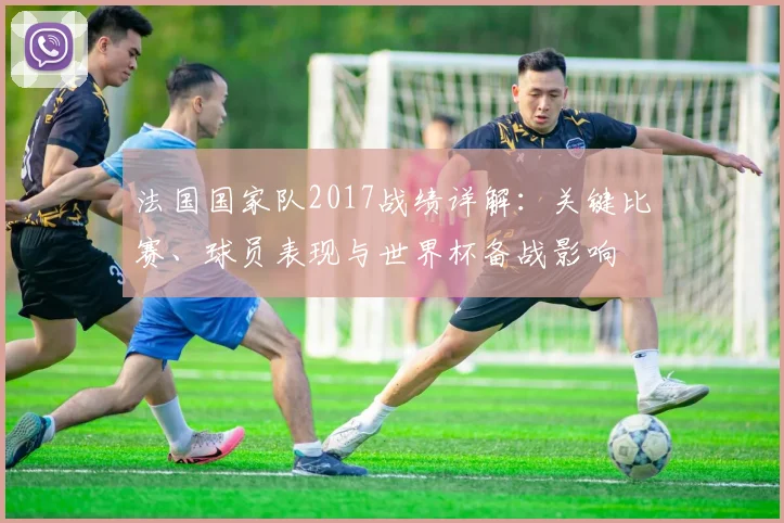 法国国家队2017战绩详解:关键比赛、球员表现与世界杯备战影响