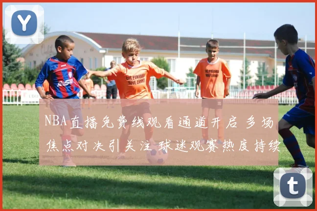 NBA直播免费线观看通道开启 多场焦点对决引关注 球迷观赛热度持续升温