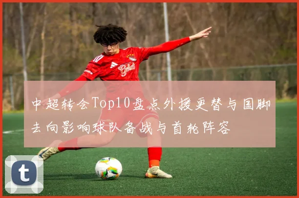 中超转会Top10盘点外援更替与国脚去向影响球队备战与首轮阵容