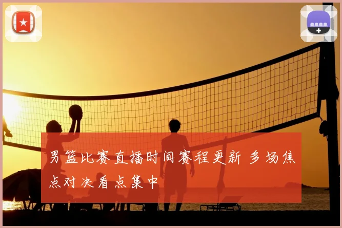 男篮比赛直播时间赛程更新 多场焦点对决看点集中
