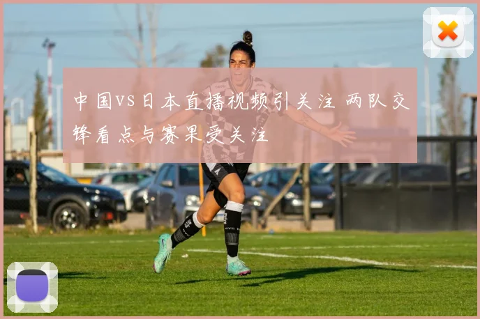 中国vs日本直播视频引关注 两队交锋看点与赛果受关注