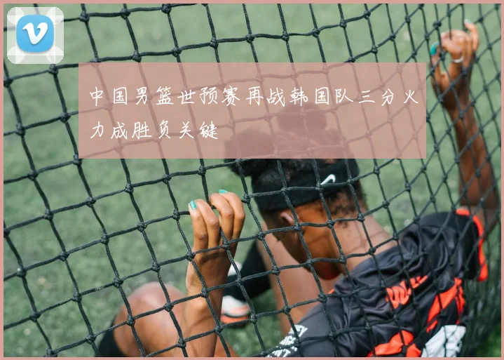 中国男篮世预赛再战韩国队三分火力成胜负关键