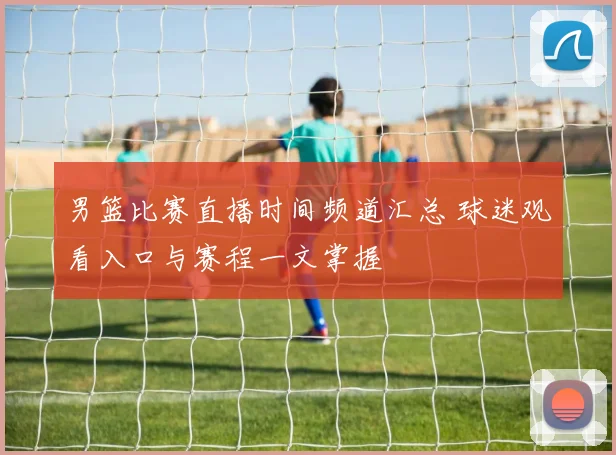男篮比赛直播时间频道汇总 球迷观看入口与赛程一文掌握